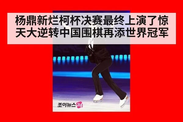 杨鼎新烂柯杯决赛最终上演了惊天大逆转中国围棋再添世界冠军