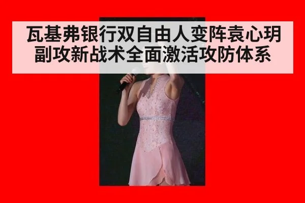 瓦基弗银行双自由人变阵袁心玥副攻新战术全面激活攻防体系